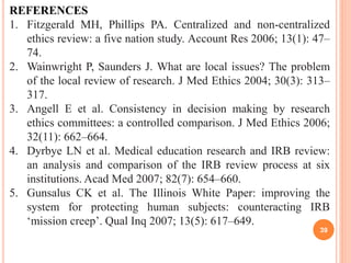 39
REFERENCES
1. Fitzgerald MH, Phillips PA. Centralized and non-centralized
ethics review: a five nation study. Account Res 2006; 13(1): 47–
74.
2. Wainwright P, Saunders J. What are local issues? The problem
of the local review of research. J Med Ethics 2004; 30(3): 313–
317.
3. Angell E et al. Consistency in decision making by research
ethics committees: a controlled comparison. J Med Ethics 2006;
32(11): 662–664.
4. Dyrbye LN et al. Medical education research and IRB review:
an analysis and comparison of the IRB review process at six
institutions. Acad Med 2007; 82(7): 654–660.
5. Gunsalus CK et al. The Illinois White Paper: improving the
system for protecting human subjects: counteracting IRB
‘mission creep’. Qual Inq 2007; 13(5): 617–649.
 