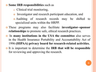  Some IRB responsibilities such as
 Clinical trial monitoring,
 Investigator and research participant education, and
 Auditing of research records may be shifted to
specialized units within the HRPP.
 These programs may also facilitate investigator–sponsor
relationships to promote safe, ethical research practices.
 In many institutions in the USA the committee also serves
in the Health Insurance Portability and Accountability Act of
1996 (HIPAA) privacy board for research-related activities.
 It is important to determine the IRB that will be responsible
for reviewing and approving the research.
4
 