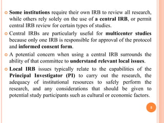  Some institutions require their own IRB to review all research,
while others rely solely on the use of a central IRB, or permit
central IRB review for certain types of studies.
 Central IRBs are particularly useful for multicenter studies
because only one IRB is responsible for approval of the protocol
and informed consent form.
 A potential concern when using a central IRB surrounds the
ability of that committee to understand relevant local issues.
 Local IRB issues typically relate to the capabilities of the
Principal Investigator (PI) to carry out the research, the
adequacy of institutional resources to safely perform the
research, and any considerations that should be given to
potential study participants such as cultural or economic factors.
5
 