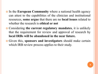 In the European Community where a national health agency
can attest to the capabilities of the clinician and institutional
resources, some argue that there are no local issues related to
whether the research is ethical or not
 Considering the current regulatory mandates, it is unlikely
that the requirement for review and approval of research by
local IRBs will be abandoned in the near future.
 Given this, sponsors and investigators should make certain
which IRB review process applies to their study.
6
 