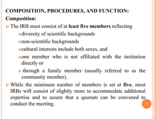 COMPOSITION, PROCEDURES, AND FUNCTION:
Composition:
 The IRB must consist of at least five members reflecting
diversity of scientific backgrounds
non-scientific backgrounds
cultural interests include both sexes, and
one member who is not affiliated with the institution
directly or
 through a family member (usually referred to as the
community member).
 While the minimum number of members is set at five, most
IRBs will consist of slightly more to accommodate additional
expertise and to assure that a quorum can be convened to
conduct the meeting. 7
 