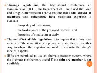  Through regulations, the International Conference on
Harmonization (ICH), the Department of Health and the Food
and Drug Administration (FDA) require that IRBs consist of
members who collectively have sufficient expertise to
evaluate
o the quality of the science,
o medical aspects of the proposed research, and
o the ethics of conducting a study.
 The net effect of this regulation is to require that at least one
member of the committee be a physician, since there is no other
way to obtain the expertise required to evaluate the study’s
medical aspects.
 IRBs are permitted to use an alternate member system, where
the alternate member may attend if the primary member is not
available. 8
 