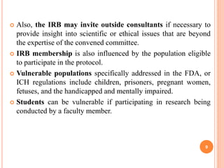  Also, the IRB may invite outside consultants if necessary to
provide insight into scientific or ethical issues that are beyond
the expertise of the convened committee.
 IRB membership is also influenced by the population eligible
to participate in the protocol.
 Vulnerable populations specifically addressed in the FDA, or
ICH regulations include children, prisoners, pregnant women,
fetuses, and the handicapped and mentally impaired.
 Students can be vulnerable if participating in research being
conducted by a faculty member.
9
 