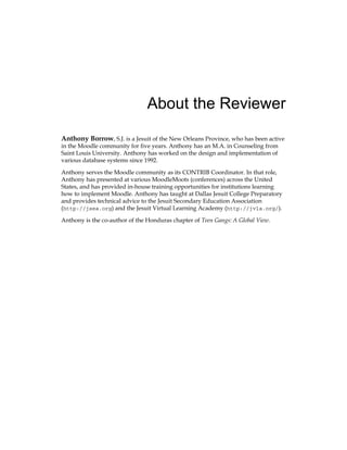About the Reviewer
Anthony Borrow, S.J. is a Jesuit of the New Orleans Province, who has been active
in the Moodle community for five years. Anthony has an M.A. in Counseling from
Saint Louis University. Anthony has worked on the design and implementation of
various database systems since 1992.
Anthony serves the Moodle community as its CONTRIB Coordinator. In that role,
Anthony has presented at various MoodleMoots (conferences) across the United
States, and has provided in-house training opportunities for institutions learning
how to implement Moodle. Anthony has taught at Dallas Jesuit College Preparatory
and provides technical advice to the Jesuit Secondary Education Association
(http://jsea.org) and the Jesuit Virtual Learning Academy (http://jvla.org/).
Anthony is the co-author of the Honduras chapter of Teen Gangs: A Global View.
 