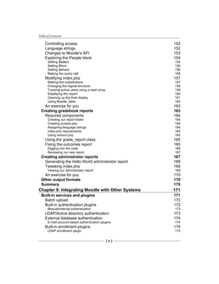 Table of Contents
[ vi ]
Controlling access 152
Language strings 152
Changes to Moodle's API 153
Exploring the People block 154
Setting $select 154
Setting $from 155
Setting $where 156
Making the query call 156
Modifying index.php 157
Making text substitutions 157
Changing the logical structure 158
Tracking active users using a hash array 159
Displaying the report 160
Cleaning up the final display 161
Using flexible_table 162
An exercise for you 163
Creating gradebook reports 163
Required components 164
Creating our report folder 164
Creating access.php 164
Assigning language strings 164
index.php requirements 164
Using version.php 165
Using the grade_report class 165
Fixing the outcomes report 165
Digging into the code 166
Reviewing our new report 167
Creating administrator reports 167
Generating the Hello World administrator report 168
Tweaking index.php 168
Viewing our administrator report 169
An exercise for you 170
Other output formats 170
Summary 170
Chapter 9: Integrating Moodle with Other Systems 171
Built-in services and plugins 171
Batch upload 172
Built-in authentication plugins 173
Manual/Internal authentication 173
LDAP/Active directory authentication 173
External database authentication 174
E-mail account based authentication plugins 174
Built-in enrollment plugins 174
LDAP enrollment plugin 175
 