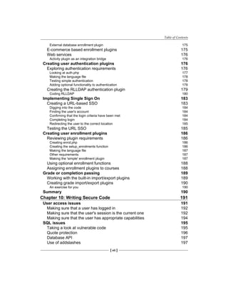 Table of Contents
[ vii ]
External database enrollment plugin 175
E-commerce based enrollment plugins 175
Web services 176
Activity plugin as an integration bridge 176
Creating user authentication plugins 176
Exploring authentication requirements 176
Looking at auth.php 177
Making the language file 178
Testing simple authentication 178
Adding optional functionality to authentication 178
Creating the RLLDAP authentication plugin 179
Coding RLLDAP 180
Implementing Single Sign On 183
Creating a URL-based SSO 183
Digging into the code 184
Finding the user's account 184
Confirming that the login criteria have been met 184
Completing login 184
Redirecting the user to the correct location 185
Testing the URL SSO 185
Creating user enrollment plugins 186
Reviewing plugin requirements 186
Creating enrol.php 186
Creating the setup_enrolments function 186
Making the language file 187
Other requirements 187
Making the 'simple' enrollment plugin 187
Using optional enrollment functions 188
Assigning enrollment plugins to courses 188
Grade or completion passing 189
Working with the built-in import/export plugins 189
Creating grade import/export plugins 190
An exercise for you 190
Summary 190
Chapter 10: Writing Secure Code 191
User access issues 191
Making sure that a user has logged in 192
Making sure that the user's session is the current one 192
Making sure that the user has appropriate capabilities 194
SQL issues 195
Taking a look at vulnerable code 195
Quote protection 196
Database API 197
Use of addslashes 197
 