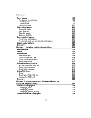 Table of Contents
[ viii ]
Form issues 198
The Moodle formslib library 199
Specifying a type 199
Validation rules 200
'param' functions 201
File system issues 201
Course file areas 202
User file areas 202
Other file areas 203
Getting a file URL 203
Screen output issues 204
The p() and s() functions 204
The format_text() and format_string() functions 205
Logging your actions 207
Summary 208
Chapter 11: Sending Notifications to Users 209
Requirements 209
Setup 210
Using e-mail 213
Send e-mail API 214
Creating the subject text 214
Creating the message text 215
Sending the e-mail 215
Using Moodle messaging 216
Moodle messaging internals 216
Creating the message 217
Sending the message 218
Using RSS feeds 219
Setup 219
Creating the RSS XML file 220
Viewing the RSS feed 222
Summary 225
Chapter 12: Constructing and Displaying Pages by
Using the pagelib Library 227
Introduction to pagelib 228
Class page_base 228
Class page_course 228
Class page_generic_activity 228
Core modules that use pagelib 228
 
