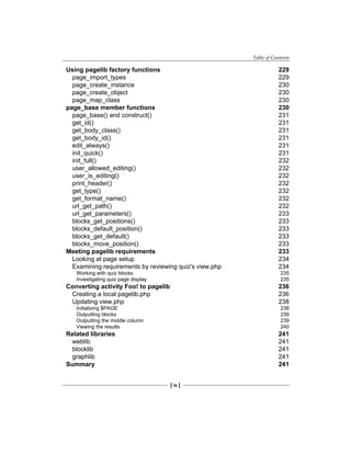 Table of Contents
[ ix ]
Using pagelib factory functions 229
page_import_types 229
page_create_instance 230
page_create_object 230
page_map_class 230
page_base member functions 230
page_base() and construct() 231
get_id() 231
get_body_class() 231
get_body_id() 231
edit_always() 231
init_quick() 231
init_full() 232
user_allowed_editing() 232
user_is_editing() 232
print_header() 232
get_type() 232
get_format_name() 232
url_get_path() 232
url_get_parameters() 233
blocks_get_positions() 233
blocks_default_position() 233
blocks_get_default() 233
blocks_move_position() 233
Meeting pagelib requirements 233
Looking at page setup 234
Examining requirements by reviewing quiz's view.php 234
Working with quiz blocks 235
Investigating quiz page display 235
Converting activity Foo! to pagelib 236
Creating a local pagelib.php 236
Updating view.php 238
Initializing $PAGE 238
Outputting blocks 239
Outputting the middle column 239
Viewing the results 240
Related libraries 241
weblib 241
blocklib 241
graphlib 241
Summary 241
 