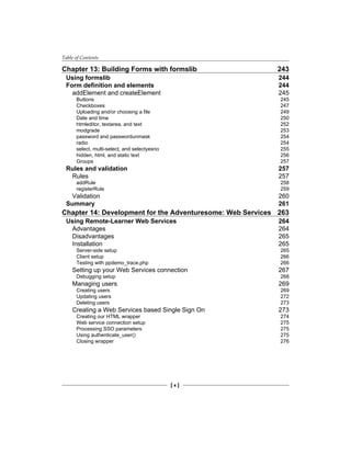Table of Contents
[  ]
Chapter 13: Building Forms with formslib 243
Using formslib 244
Form definition and elements 244
addElement and createElement 245
Buttons 245
Checkboxes 247
Uploading and/or choosing a file 249
Date and time 250
htmleditor, textarea, and text 252
modgrade 253
password and passwordunmask 254
radio 254
select, multi-select, and selectyesno 255
hidden, html, and static text 256
Groups 257
Rules and validation 257
Rules 257
addRule 258
registerRule 259
Validation 260
Summary 261
Chapter 14: Development for the Adventuresome: Web Services 263
Using Remote-Learner Web Services 264
Advantages 264
Disadvantages 265
Installation 265
Server-side setup 265
Client setup 266
Testing with ppdemo_trace.php 266
Setting up your Web Services connection 267
Debugging setup 268
Managing users 269
Creating users 269
Updating users 272
Deleting users 273
Creating a Web Services based Single Sign On 273
Creating our HTML wrapper 274
Web service connection setup 275
Processing SSO parameters 275
Using authenticate_user() 275
Closing wrapper 276
 