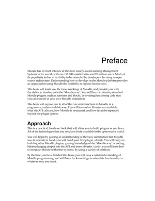 Preface
Moodle has evolved into one of the most widely-used Learning Management
Systems in the world, with over 35,000 installed sites and 25 million users. Much of
its popularity is due to its ability to be extended by developers, by using its open
source architecture. Understanding how to develop on the Moodle platform provides
an organization using Moodle the flexibility to expand its functions.
This book will teach you the inner workings of Moodle, and provide you with
the ability to develop code the Moodle way. You will learn to develop standard
Moodle plugins, such as activities and blocks, by creating functioning code that
you can execute in your own Moodle installation.
This book will expose you to all of the core code functions in Moodle in a
progressive, understandable way. You will learn what libraries are available,
what the API calls are, how Moodle is structured, and how it can be expanded
beyond the plugin system.
Approach
This is a practical, hands-on book that will allow you to build plugins as you learn.
All of the technologies that you need are freely-available in the open source world.
You will begin by gaining an understanding of the basic architecture that Moodle
uses to operate in. Next, you will build your first plugin, a block. You will carry on
building other Moodle plugins, gaining knowledge of the Moodle way of coding,
before plunging deeper into the API and inner libraries. Lastly, you will learn how
to integrate Moodle with other systems, by using a variety of methods.
By the time you have finished this book, you will have a solid understanding of
Moodle programming, and will have the knowledge to extend its functionality in
whatever way you want.
 