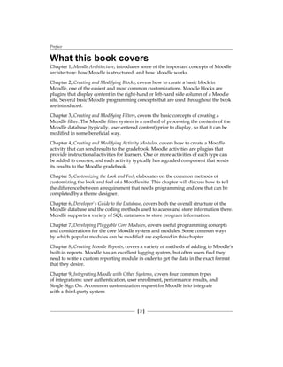 Preface
[  ]
What this book covers
Chapter 1, Moodle Architecture, introduces some of the important concepts of Moodle
architecture: how Moodle is structured, and how Moodle works.
Chapter 2, Creating and Modifying Blocks, covers how to create a basic block in
Moodle, one of the easiest and most common customizations. Moodle blocks are
plugins that display content in the right-hand or left-hand side column of a Moodle
site. Several basic Moodle programming concepts that are used throughout the book
are introduced.
Chapter 3, Creating and Modifying Filters, covers the basic concepts of creating a
Moodle filter. The Moodle filter system is a method of processing the contents of the
Moodle database (typically, user-entered content) prior to display, so that it can be
modified in some beneficial way.
Chapter 4, Creating and Modifying Activity Modules, covers how to create a Moodle
activity that can send results to the gradebook. Moodle activities are plugins that
provide instructional activities for learners. One or more activities of each type can
be added to courses, and each activity typically has a graded component that sends
its results to the Moodle gradebook.
Chapter 5, Customizing the Look and Feel, elaborates on the common methods of
customizing the look and feel of a Moodle site. This chapter will discuss how to tell
the difference between a requirement that needs programming and one that can be
completed by a theme designer.
Chapter 6, Developer's Guide to the Database, covers both the overall structure of the
Moodle database and the coding methods used to access and store information there.
Moodle supports a variety of SQL databases to store program information.
Chapter 7, Developing Pluggable Core Modules, covers useful programming concepts
and considerations for the core Moodle system and modules. Some common ways
by which popular modules can be modified are explored in this chapter.
Chapter 8, Creating Moodle Reports, covers a variety of methods of adding to Moodle's
built-in reports. Moodle has an excellent logging system, but often users find they
need to write a custom reporting module in order to get the data in the exact format
that they desire.
Chapter 9, Integrating Moodle with Other Systems, covers four common types
of integrations: user authentication, user enrollment, performance results, and
Single Sign On. A common customization request for Moodle is to integrate
with a third-party system.
 