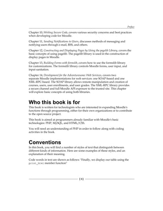 Preface
[  ]
Chapter 10, Writing Secure Code, covers various security concerns and best practices
when developing code for Moodle.
Chapter 11, Sending Notifications to Users, discusses methods of messaging and
notifying users through e-mail, RSS, and others.
Chapter 12, Constructing and Displaying Pages by Using the pagelib Library, covers the
basic concepts of using pagelib. The pagelib library is used in the construction of
display pages in Moodle.
Chapter 13, Building Forms with formslib, covers how to use the formslib library
for customizations. The formslib library controls Moodle forms, user input, and
input sanitation.
Chapter 14, Development for the Adventuresome: Web Services, covers two
separate Moodle implementations for web services: one SOAP-based and one
XML-RPC-based. The SOAP library allows remote manipulation and creation of
courses, users, user enrollments, and user grades. The XML-RPC library provides
a secure channel and full Moodle API exposure to the trusted site. This chapter
will explore basic concepts of using both libraries.
Who this book is for
This book is written for technologists who are interested in expanding Moodle's
functions through programming, either for their own organizations or to contribute
to the open source project.
This book is aimed at programmers already familiar with Moodle's basic
technologies: PHP, MySQL, and HTML/CSS.
You will need an understanding of PHP in order to follow along with coding
activities in the book.
Conventions
In this book, you will find a number of styles of text that distinguish between
different kinds of information. Here are some examples of these styles, and an
explanation of their meaning.
Code words in text are shown as follows: Finally, we display our table using the
print_html member function
 