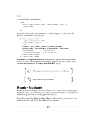 Preface
[  ]
A block of code is set as follows:
?php
function learningisfunlink_filter($courseid, $text) {
return $text;
}
?
When we wish to draw your attention to a particular part of a code block, the
relevant lines or items are set in bold:
function get_content() {
if ($this-content !== NULL) {
return $this-content;
}//if
$context = get_context_instance(CONTEXT_SYSTEM);
require_capability('moodle/site:doanything', $context);
$this-content = new stdClass;
$this-content-text = 'Hello World!';
return $this-content;
}//function get_content
New terms and important words are shown in bold. Words that you see on the
screen, in menus, or dialog boxes for example, appear in the text like this: Click
on the Notifications link in the Site Administration block.
Warnings or important notes appear in a box like this.
Tips and tricks appear like this.
Reader feedback
Feedback from our readers is always welcome. Let us know what you think about
this book—what you liked or may have disliked. Reader feedback is important for
us to develop titles that you really get the most out of.
To send us general feedback, simply send an e-mail to feedback@packtpub.com,
and mention the book title in the subject of your message.
 