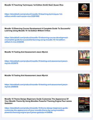 Moodle 19 Teaching Techniques 1st Edition Smith Nash Susan Rice
https://ebookbell.com/product/moodle-19-teaching-techniques-1st-
edition-smith-nash-susan-rice-55201992
Moodle 19 Elearning Course Development A Complete Guide To Successful
Learning Using Moodle 19 1st Edition William H Rice
https://ebookbell.com/product/moodle-19-elearning-course-development-
a-complete-guide-to-successful-learning-using-moodle-19-1st-edition-
william-h-rice-2358366
Moodle 19 Testing And Assessment Jason Myrick
https://ebookbell.com/product/moodle-19-testing-and-assessment-jason-
myrick-2532670
Moodle 19 Testing And Assessment Jason Myrick
https://ebookbell.com/product/moodle-19-testing-and-assessment-jason-
myrick-2568030
Moodle 19 Theme Design Beginners Guide Customize The Appearance Of
Your Moodle Theme By Using Moodles Powerful Theming Engine Paul James
Gadsdon
https://ebookbell.com/product/moodle-19-theme-design-beginners-guide-
customize-the-appearance-of-your-moodle-theme-by-using-moodles-
powerful-theming-engine-paul-james-gadsdon-4104696
 