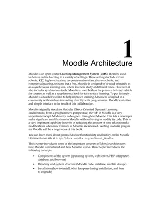 Moodle Architecture
Moodle is an open source Learning Management System (LMS). It can be used
to deliver online learning in a variety of settings. These settings include virtual
schools, K12, higher education, corporate universities, charter schools, and
commercial training, to name but a few. Moodle is designed to be used primarily as
an asynchronous learning tool, where learners study at different times. However, it
also includes synchronous tools. Moodle is used both as the primary delivery vehicle
for courses as well as a supplemental tool for face-to-face learning. To put it simply,
Moodle is a teacher's toolkit to help improve learning. Moodle is designed in a
community with teachers interacting directly with programmers. Moodle's intuitive
and simple interface is the result of this collaboration.
Moodle originally stood for Modular Object-Oriented Dynamic Learning
Environment. From a programmer's perspective, the M in Moodle is a very
important concept. Modularity is designed throughout Moodle. This lets a developer
make significant modifications to Moodle without having to modify its code. This is
a very important capability in terms of reducing the amount of time taken to make
modifications when new versions of Moodle are released. Writing modular plugins
for Moodle will be a large focus of this book.
You can learn more about general Moodle functionality and history on the Moodle
Documentation site at http://docs.moodle.org/en/About_Moodle.
This chapter introduces some of the important concepts of Moodle architecture;
how Moodle is structured and how Moodle works. This chapter introduces the
following concepts:
Components of the system (operating system, web server, PHP interpreter,
database, and browser)
Directory and system structure (Moodle code, database, and file storage)
Installation (how to install, what happens during installation, and how
to upgrade)
•
•
•
 