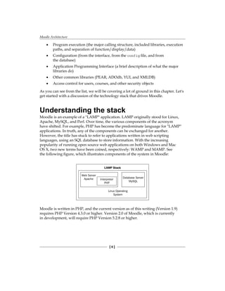 Moodle Architecture
[  ]
Program execution (the major calling structure, included libraries, execution
paths, and separation of function/display/data)
Configuration (from the interface, from the config file, and from
the database)
Application Programming Interface (a brief description of what the major
libraries do)
Other common libraries (PEAR, ADOdb, YUI, and XMLDB)
Access control for users, courses, and other security objects
As you can see from the list, we will be covering a lot of ground in this chapter. Let's
get started with a discussion of the technology stack that drives Moodle.
Understanding the stack
Moodle is an example of a LAMP application. LAMP originally stood for Linux,
Apache, MySQL, and Perl. Over time, the various components of the acronym
have shifted. For example, PHP has become the predominate language for LAMP
applications. In truth, any of the components can be exchanged for another.
However, the title has stuck to refer to applications written in web scripting
languages, using an SQL database to store information. With the increasing
popularity of running open source web applications on both Windows and Mac
OS X, two new terms have been coined, respectively: WAMP and MAMP. See
the following figure, which illustrates components of the system in Moodle:
LAMP Stack
Web Server
Apache Interpreter
PHP
Database Server
MySQL
Linux Operating
System
Moodle is written in PHP, and the current version as of this writing (Version 1.9)
requires PHP Version 4.3.0 or higher. Version 2.0 of Moodle, which is currently
in development, will require PHP Version 5.2.8 or higher.
•
•
•
•
•
 