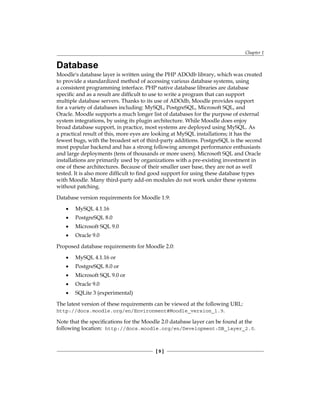 Chapter 1
[  ]
Database
Moodle's database layer is written using the PHP ADOdb library, which was created
to provide a standardized method of accessing various database systems, using
a consistent programming interface. PHP native database libraries are database
specific and as a result are difficult to use to write a program that can support
multiple database servers. Thanks to its use of ADOdb, Moodle provides support
for a variety of databases including: MySQL, PostgreSQL, Microsoft SQL, and
Oracle. Moodle supports a much longer list of databases for the purpose of external
system integrations, by using its plugin architecture. While Moodle does enjoy
broad database support, in practice, most systems are deployed using MySQL. As
a practical result of this, more eyes are looking at MySQL installations; it has the
fewest bugs, with the broadest set of third-party additions. PostgreSQL is the second
most popular backend and has a strong following amongst performance enthusiasts
and large deployments (tens of thousands or more users). Microsoft SQL and Oracle
installations are primarily used by organizations with a pre-existing investment in
one of these architectures. Because of their smaller user base, they are not as well
tested. It is also more difficult to find good support for using these database types
with Moodle. Many third-party add-on modules do not work under these systems
without patching.
Database version requirements for Moodle 1.9:
MySQL 4.1.16
PostgreSQL 8.0
Microsoft SQL 9.0
Oracle 9.0
Proposed database requirements for Moodle 2.0:
MySQL 4.1.16 or
PostgreSQL 8.0 or
Microsoft SQL 9.0 or
Oracle 9.0
SQLite 3 (experimental)
The latest version of these requirements can be viewed at the following URL:
http://docs.moodle.org/en/Environment#Moodle_version_1.9.
Note that the specifications for the Moodle 2.0 database layer can be found at the
following location: http://docs.moodle.org/en/Development:DB_layer_2.0.
•
•
•
•
•
•
•
•
•
 