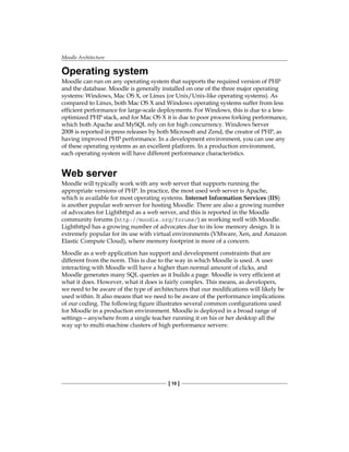 Moodle Architecture
[ 10 ]
Operating system
Moodle can run on any operating system that supports the required version of PHP
and the database. Moodle is generally installed on one of the three major operating
systems: Windows, Mac OS X, or Linux (or Unix/Unix-like operating systems). As
compared to Linux, both Mac OS X and Windows operating systems suffer from less
efficient performance for large-scale deployments. For Windows, this is due to a less-
optimized PHP stack, and for Mac OS X it is due to poor process forking performance,
which both Apache and MySQL rely on for high concurrency. Windows Server
2008 is reported in press releases by both Microsoft and Zend, the creator of PHP, as
having improved PHP performance. In a development environment, you can use any
of these operating systems as an excellent platform. In a production environment,
each operating system will have different performance characteristics.
Web server
Moodle will typically work with any web server that supports running the
appropriate versions of PHP. In practice, the most used web server is Apache,
which is available for most operating systems. Internet Information Services (IIS)
is another popular web server for hosting Moodle. There are also a growing number
of advocates for Lighthttpd as a web server, and this is reported in the Moodle
community forums (http://moodle.org/forums/) as working well with Moodle.
Lighthttpd has a growing number of advocates due to its low memory design. It is
extremely popular for its use with virtual environments (VMware, Xen, and Amazon
Elastic Compute Cloud), where memory footprint is more of a concern.
Moodle as a web application has support and development constraints that are
different from the norm. This is due to the way in which Moodle is used. A user
interacting with Moodle will have a higher than normal amount of clicks, and
Moodle generates many SQL queries as it builds a page. Moodle is very efficient at
what it does. However, what it does is fairly complex. This means, as developers,
we need to be aware of the type of architectures that our modifications will likely be
used within. It also means that we need to be aware of the performance implications
of our coding. The following figure illustrates several common configurations used
for Moodle in a production environment. Moodle is deployed in a broad range of
settings—anywhere from a single teacher running it on his or her desktop all the
way up to multi-machine clusters of high performance servers:
 