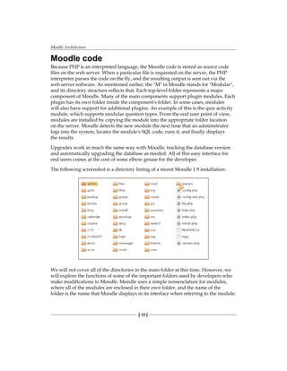 Moodle Architecture
[ 12 ]
Moodle code
Because PHP is an interpreted language, the Moodle code is stored as source code
files on the web server. When a particular file is requested on the server, the PHP
interpreter parses the code on the fly, and the resulting output is sent out via the
web server software. As mentioned earlier, the M in Moodle stands for Modular,
and its directory structure reflects that. Each top-level folder represents a major
component of Moodle. Many of the main components support plugin modules. Each
plugin has its own folder inside the component's folder. In some cases, modules
will also have support for additional plugins. An example of this is the quiz activity
module, which supports modular question types. From the end user point of view,
modules are installed by copying the module into the appropriate folder location
on the server. Moodle detects the new module the next time that an administrator
logs into the system, locates the module's SQL code, runs it, and finally displays
the results.
Upgrades work in much the same way with Moodle, tracking the database version
and automatically upgrading the database as needed. All of this easy interface for
end users comes at the cost of some elbow grease for the developer.
The following screenshot is a directory listing of a recent Moodle 1.9 installation:
We will not cover all of the directories in the main folder at this time. However, we
will explore the functions of some of the important folders used by developers who
make modifications to Moodle. Moodle uses a simple nomenclature for modules,
where all of the modules are enclosed in their own folder, and the name of the
folder is the name that Moodle displays in its interface when referring to the module.
 