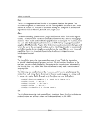 Moodle Architecture
[ 14 ]
files:
The files component allows Moodle to incorporate files into the system. This
includes file uploads, access control, and the viewing of files. files will see a major
rewrite in Moodle 2.0. Moodle 2.0 will allow storing and using files in external file
repositories such as Alfresco, Box.net, and Google Docs.
filter:
The Moodle filtering system is a text/regular expression-based search-and-replace
facility. The filter system is fed user-entered content from the database during page
creation. Filters match and modify the page before it is displayed. For example, there
is a math filter that supports auto conversion of TEX markup language to equation
graphics. The Multimedia Plugins filter finds references to common media types and
wraps the text in the appropriate embed and/or object tags, in order to automatically
embed the media, along with player controls, into the page. This is a very powerful
capability. However, it needs to be carefully developed, with performance
implications in mind.
lang:
The lang folder stores the core system language strings. This is the foundation
of Moodle's localization and language support. All of the strings displayed to the
end user are mapped via this facility. Language string mappings are also stored in
the Moodle data lang folder. This structure allows for easy local customization of
language files.
The following is a small section of the /lang/en_utf8/moodle.php language file.
Notice how each string that is displayed to the end user is mapped to a string hash
by using a key value that is descriptive of the strings purpose (in English):
$string['abouttobeinstalled'] = 'about to be installed';
$string['action'] = 'Action';
$string['actions'] = 'Actions';
$string['active'] = 'Active';
$string['activeusers'] = 'Active users';
lib:
The lib folder stores the core system library functions. As we develop modules and
customizations, we will use classes and functions defined in this folder.
 