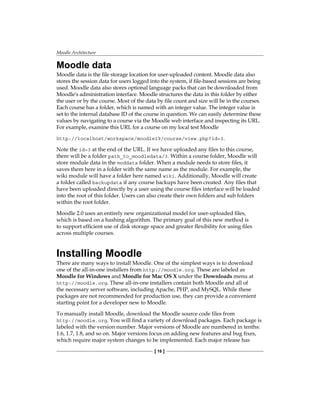 Moodle Architecture
[ 16 ]
Moodle data
Moodle data is the file storage location for user-uploaded content. Moodle data also
stores the session data for users logged into the system, if file-based sessions are being
used. Moodle data also stores optional language packs that can be downloaded from
Moodle's administration interface. Moodle structures the data in this folder by either
the user or by the course. Most of the data by file count and size will be in the courses.
Each course has a folder, which is named with an integer value. The integer value is
set to the internal database ID of the course in question. We can easily determine these
values by navigating to a course via the Moodle web interface and inspecting its URL.
For example, examine this URL for a course on my local test Moodle
http://localhost/workspace/moodle19/course/view.php?id=3.
Note the id=3 at the end of the URL. If we have uploaded any files to this course,
there will be a folder path_to_moodledata/3. Within a course folder, Moodle will
store module data in the moddata folder. When a module needs to store files, it
saves them here in a folder with the same name as the module. For example, the
wiki module will have a folder here named wiki. Additionally, Moodle will create
a folder called backupdata if any course backups have been created. Any files that
have been uploaded directly by a user using the course files interface will be loaded
into the root of this folder. Users can also create their own folders and sub folders
within the root folder.
Moodle 2.0 uses an entirely new organizational model for user-uploaded files,
which is based on a hashing algorithm. The primary goal of this new method is
to support efficient use of disk storage space and greater flexibility for using files
across multiple courses.
Installing Moodle
There are many ways to install Moodle. One of the simplest ways is to download
one of the all-in-one installers from http://moodle.org. These are labeled as
Moodle for Windows and Moodle for Mac OS X under the Downloads menu at
http://moodle.org. These all-in-one installers contain both Moodle and all of
the necessary server software, including Apache, PHP, and MySQL. While these
packages are not recommended for production use, they can provide a convenient
starting point for a developer new to Moodle.
To manually install Moodle, download the Moodle source code files from
http://moodle.org. You will find a variety of download packages. Each package is
labeled with the version number. Major versions of Moodle are numbered in tenths:
1.6, 1.7, 1.8, and so on. Major versions focus on adding new features and bug fixes,
which require major system changes to be implemented. Each major release has
 