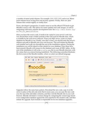 Chapter 1
[ 17 ]
a number of minor point releases. For example: 1.9.1, 1.9.2, 1.9.3, and so on. Minor
point releases focus on bug fixes and security updates. Finally, there are 'plus'
releases that contain nightly or weekly fixes.
From a developer's perspective, it makes sense to use the official CVS feeds to get
Moodle's source code. This allows for easier updates and code merges, as well as
integrating with many popular development tools. See http://docs.moodle.org/
en/CVS_for_Administrators.
Once you have the source code, it needs to be copied to your server's web root.
You should then create a folder (outside of the web root) for Moodle data, which
is writable by the web server software. From your SQL server, create an empty
database for Moodle to use. Finally, once this is done, you should enter the server's
address and path to Moodle into your web browser. This will initiate the Moodle
web installer and walk you through the rest of the installation options. During the
installation you will be asked to enter details for your database. Once these have
been entered, Moodle will connect to the database and create all 200+ tables. At the
end of the installation it will write a config.php file to your Moodle directory with
the values that you entered during installation. The following screenshot illustrates
the first screen of the Moodle installer, where we select our default language:
Upgrades follow the same basic pattern. Download the new code, copy it on the
server in place of the old code (note that in most cases, you can copy the new code
over the top of the old folder contents), and then visit the Moodle site in your web
browser. Moodle will detect a version change by comparing the version tags stored
in its configuration database against the ones reported in the module code, and then
initiate the upgrade. Each module is responsible for its own database upgrades.
 