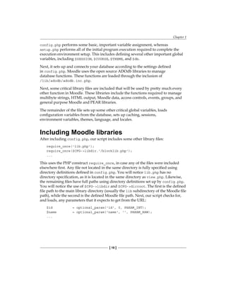 Chapter 1
[ 19 ]
config.php performs some basic, important variable assignment, whereas
setup.php performs all of the initial program execution required to complete the
execution environment setup. This includes defining several other important global
variables, including $SESSION, $COURSE, $THEME, and $db.
Next, it sets up and connects your database according to the settings defined
in config.php. Moodle uses the open source ADOdb libraries to manage
database functions. These functions are loaded through the inclusion of
/lib/adodb/adodb.inc.php.
Next, some critical library files are included that will be used by pretty much every
other function in Moodle. These libraries include the functions required to manage
multibyte strings, HTML output, Moodle data, access controls, events, groups, and
general purpose Moodle and PEAR libraries.
The remainder of the file sets up some other critical global variables, loads
configuration variables from the database, sets up caching, sessions,
environment variables, themes, language, and locales.
Including Moodle libraries
After including config.php, our script includes some other library files:
require_once('lib.php');
require_once($CFG-libdir.'/blocklib.php');
...
This uses the PHP construct require_once, in case any of the files were included
elsewhere first. Any file not located in the same directory is fully specified using
directory definitions defined in config.php. You will notice lib.php has no
directory specification, as it is located in the same directory as view.php. Likewise,
the remaining files have full paths using directory definitions set up by config.php.
You will notice the use of $CFG-libdir and $CFG-dirroot. The first is the defined
file path to the main library directory (usually the lib subdirectory of the Moodle file
path), while the second is the defined Moodle file path. Next, our script checks for,
and loads, any parameters that it expects to get from the URL:
$id = optional_param('id', 0, PARAM_INT);
$name = optional_param('name', '', PARAM_RAW);
...
 