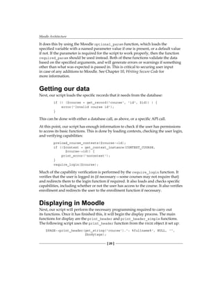 Moodle Architecture
[ 20 ]
It does this by using the Moodle optional_param function, which loads the
specified variable with a named parameter value if one is present, or a default value
if not. If the parameter is required for the script to work properly, then the function
required_param should be used instead. Both of these functions validate the data
based on the specified arguments, and will generate errors or warnings if something
other than what was expected is passed in. This is critical to securing user input
in case of any additions to Moodle. See Chapter 10, Writing Secure Code for
more information.
Getting our data
Next, our script loads the specific records that it needs from the database:
if (! ($course = get_record('course', 'id', $id)) ) {
error('Invalid course id');
}
This can be done with either a database call, as above, or a specific API call.
At this point, our script has enough information to check if the user has permissions
to access its basic functions. This is done by loading contexts, checking the user login,
and verifying capabilities:
preload_course_contexts($course-id);
if (!$context = get_context_instance(CONTEXT_COURSE,
$course-id)) {
print_error('nocontext');
}
require_login($course);
Much of the capability verification is performed by the require_login function. It
verifies that the user is logged in (if necessary—some courses may not require that)
and redirects them to the login function if required. It also loads and checks specific
capabilities, including whether or not the user has access to the course. It also verifies
enrollment and redirects the user to the enrollment function if necessary.
Displaying in Moodle
Next, our script will perform the necessary programming required to carry out
its functions. Once it has finished this, it will begin the display process. The main
functions for display are the print_header and print_header_simple functions.
The following script uses the print_header function from the PAGE object it set up:
$PAGE-print_header(get_string('course').': %fullname%', NULL, '',
$bodytags);
 