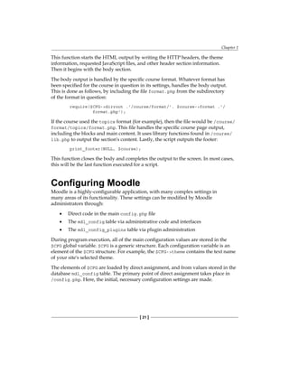 Chapter 1
[ 21 ]
This function starts the HTML output by writing the HTTP headers, the theme
information, requested JavaScript files, and other header section information.
Then it begins with the body section.
The body output is handled by the specific course format. Whatever format has
been specified for the course in question in its settings, handles the body output.
This is done as follows, by including the file format.php from the subdirectory
of the format in question:
require($CFG-dirroot .'/course/format/'. $course-format .'/
format.php');
If the course used the topics format (for example), then the file would be /course/
format/topics/format.php. This file handles the specific course page output,
including the blocks and main content. It uses library functions found in /course/
lib.php to output the section's content. Lastly, the script outputs the footer:
print_footer(NULL, $course);
This function closes the body and completes the output to the screen. In most cases,
this will be the last function executed for a script.
Configuring Moodle
Moodle is a highly-configurable application, with many complex settings in
many areas of its functionality. These settings can be modified by Moodle
administrators through:
Direct code in the main config.php file
The mdl_config table via administrative code and interfaces
The mdl_config_plugins table via plugin administration
During program execution, all of the main configuration values are stored in the
$CFG global variable. $CFG is a generic structure. Each configuration variable is an
element of the $CFG structure. For example, the $CFG-theme contains the text name
of your site's selected theme.
The elements of $CFG are loaded by direct assignment, and from values stored in the
database mdl_config table. The primary point of direct assignment takes place in
/config.php. Here, the initial, necessary configuration settings are made.
•
•
•
 