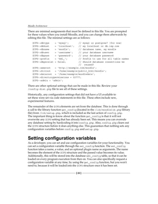 Moodle Architecture
[ 22 ]
There are minimal assignments that must be defined in this file. You are prompted
for these values when you install Moodle, and you can change them afterwards by
editing this file. The minimal settings are as follows:
$CFG-dbtype = 'mysql'; // mysql or postgres7 (for now)
$CFG-dbhost = 'localhost'; // eg localhost or db.isp.com
$CFG-dbname = 'moodle'; // database name, eg moodle
$CFG-dbuser = 'username'; // your database username
$CFG-dbpass = 'password'; // your database password
$CFG-prefix = 'mdl_'; // Prefix to use for all table names
$CFG-dbpersist = false; // Should database connections be
// reused?
$CFG-wwwroot = 'http://example.com/moodle';
$CFG-dirroot = '/home/example/public_html/moodle';
$CFG-dataroot = '/home/example/moodledata';
$CFG-directorypermissions = 02777;
$CFG-admin = 'admin';
There are other optional settings that can be made in this file. Review your
/config-dist.php file to see all of these settings.
Historically, any configuration settings that did not have a UI available to
set these were set via code statements in this file. These often include new,
experimental features.
The remainder of the $CFG elements are set from the database. This is done through
a call to the library function get_config (located in the /lib/moodlelib.php library
file) from /lib/setup.php, which is included as the last action of config.php.
The important thing to know about the function get_config is that it will not
overwrite any $CFG setting that has already been set. This means you can overrule
any database setting by hardcoding it into config.php. Also, config.php clears out
the $CFG structure before it does anything else. This guarantees that nothing sets any
configuration variables before config.php and setup.php.
Setting configuration variables
As a developer, you can set and use configuration variables for your functionality. You
can set a configuration variable through the set_config function. The set_config
function takes a name, a value, and an optional plugin name as arguments. The name
becomes the element of the $CFG structure and the passed value becomes its value.
Additionally, this will be stored into the database mdl_config table, so that it can be
loaded on every program execution from then on. You can also specifically request a
configuration variable at any time, by using the get_config function, but you won't
need to, because it will be loaded into the $CFG structure once it has been set.
 