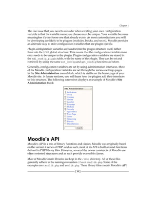 Chapter 1
[ 23 ]
The one issue that you need to consider when creating your own configuration
variable is that the variable name you choose must be unique. Your variable becomes
meaningless if you choose one that already exists. As most customizations you will
be developing are likely to be plugins (modules, blocks, and so on), Moodle provides
an alternate way to store configuration variables that are plugin specific.
Plugin configuration variables are loaded into the plugin structure itself, rather
than into the $CFG global structure. This means that the configuration variable name
only needs to be unique to the plugin. Plugin configuration variables are stored in
the mdl_config_plugin table, with the name of the plugin. They can be set and
retrieved by using the same set_config and get_config functions as before.
Generally, configuration variables are set by using administration interfaces. Most
of the Moodle configuration variables are set through the various settings pages
in the Site Administration menu block, which is visible on the home page of your
Moodle site. In future sections, you will learn how the plugins add their interfaces
to this structure. The following screenshot displays an example of Moodle's Site
Administration block:
Moodle's API
Moodle's API is a mix of library functions and classes. Moodle was originally based
on the version 4 series of PHP, and as such, most of its API is built around functions
defined in PHP library files. However, some of the newer constructs of Moodle use
object-oriented structures and as such provide extensible classes.
Most of Moodle's main libraries are kept in the /lib/ directory. All of these files
generally adhere to the naming convention [function]lib.php. Some of the
examples are textlib.php and weblib.php. These library files contain Moodle's API.
 