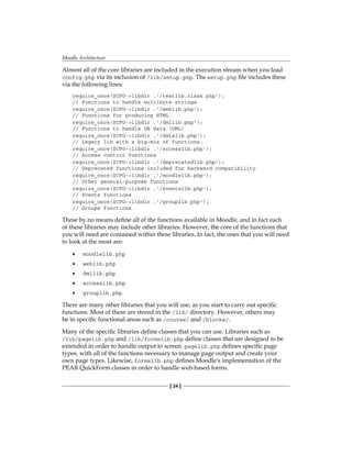 Moodle Architecture
[ 24 ]
Almost all of the core libraries are included in the execution stream when you load
config.php via its inclusion of /lib/setup.php. The setup.php file includes these
via the following lines:
require_once($CFG-libdir .'/textlib.class.php');
// Functions to handle multibyte strings
require_once($CFG-libdir .'/weblib.php');
// Functions for producing HTML
require_once($CFG-libdir .'/dmllib.php');
// Functions to handle DB data (DML)
require_once($CFG-libdir .'/datalib.php');
// Legacy lib with a big-mix of functions.
require_once($CFG-libdir .'/accesslib.php');
// Access control functions
require_once($CFG-libdir .'/deprecatedlib.php');
// Deprecated functions included for backward compatibility
require_once($CFG-libdir .'/moodlelib.php');
// Other general-purpose functions
require_once($CFG-libdir .'/eventslib.php');
// Events functions
require_once($CFG-libdir .'/grouplib.php');
// Groups functions
These by no means define all of the functions available in Moodle, and in fact each
of these libraries may include other libraries. However, the core of the functions that
you will need are contained within these libraries. In fact, the ones that you will need
to look at the most are:
moodlelib.php
weblib.php
dmllib.php
accesslib.php
grouplib.php
There are many other libraries that you will use, as you start to carry out specific
functions. Most of these are stored in the /lib/ directory. However, others may
be in specific functional areas such as /course/ and /blocks/.
Many of the specific libraries define classes that you can use. Libraries such as
/lib/pagelib.php and /lib/formslib.php define classes that are designed to be
extended in order to handle output to screen. pagelib.php defines specific page
types, with all of the functions necessary to manage page output and create your
own page types. Likewise, formslib.php defines Moodle's implementation of the
PEAR QuickForm classes in order to handle web-based forms.
•
•
•
•
•
 