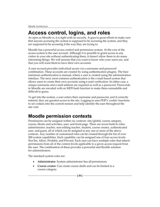 Moodle Architecture
[ 26 ]
Access control, logins, and roles
As open as Moodle is, it is tight with its security. It goes to great efforts to make sure
that anyone accessing the system is supposed to be accessing the system, and they
are supposed to be accessing it the way they are trying to.
Moodle has a powerful access control and permission system. At the core of the
access system is the user account. Although it is possible to grant access to any
visitor to your site without authenticating them, it doesn't allow them to do many
interesting things. We will assume that you want to know who your users are, and
that you will want them to have their own accounts.
A user account provides individual access via a username and password
combination. These accounts are created by using authentication plugins. The bare
minimum authentication is manual, where a user is created using the administration
interface. The next, most common authentication is the e-mail-based system that
allows users to create their own accounts using e-mail verification. In either case, a
unique username and e-mail address are required as well as a password. Passwords
in Moodle are encoded with an MD5 hash function to make them unreadable and
difficult to guess.
To get into the system, a user enters their username and password, and if correctly
entered, they are granted access to the site. Logging in uses PHP's 'cookie' functions
to set cookies into the current session and help identify the user throughout the
site visit.
Moodle permission contexts
Permissions can be assigned within six contexts: site/global, course category,
course, blocks and activities, user, and front page. There are seven built-in roles:
administrator, teacher, non-editing teacher, student, course creator, authenticated
user, and guest, all of which can be assigned in any one or more of the above
contexts. Any number of customized roles can be created through the list of over
200 system capabilities. Each capability can be assigned one of four access levels:
Not Set, Allow, Prohibit, and Prevent. Each user can have multiple roles that inherit
permissions from all of the context levels applicable to a given access request from
the user. The combination of these provides a powerful and flexible solution
for administrators.
The standard system roles are:
Administrator: System administrator has all permissions
Course creator: Can create course shells and can be limited to a
course category
•
•
 