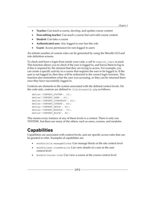 Chapter 1
[ 27 ]
Teacher: Can teach a course, develop, and update course content
Non-editing teacher: Can teach a course but can't edit course content
Student: Can take a course
Authenticated user: Any logged in user has this role
Guest: Access permission for non-logged in users
An infinite number of custom roles can be generated by using the Moodle GUI and
role definition screens.
To check and force a login from inside your code, a call to require_login is used.
This function allows you to check if the user is logged in, and forces them to log in
if this is required by the element that they are trying to access. For example, you
can create a specific activity in a course that requires the user to be logged in. If the
user is not logged in, then they will be redirected to the correct login function. This
function also remembers what the user was accessing, so they can be returned there
once they have successfully logged in.
Contexts are elements in the system associated with the defined context levels. On
the code-side, contexts are defined in /lib/accesslib.php as follows:
define('CONTEXT_SYSTEM', 10);
define('CONTEXT_USER', 30);
define('CONTEXT_COURSECAT', 40);
define('CONTEXT_COURSE', 50);
define('CONTEXT_GROUP', 60);
define('CONTEXT_MODULE', 70);
define('CONTEXT_BLOCK', 80);
This means every instance of any of these levels is a context. There is only one
'SYSTEM', but there are many of the others, such as users, courses, and modules.
Capabilities
Capabilities are associated with context levels, and are specific access rules that can
be granted to roles. Examples of capabilities are:
moodle/site:manageblocks: Can manage blocks at the site context level
moodle/user:viewdetails: Can view details of a user at the user
context level
moodle/course:view: Can view a course at the course context level
•
•
•
•
•
•
•
•
 