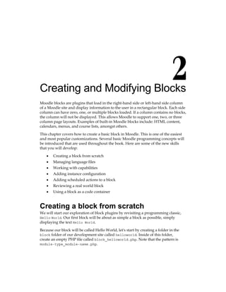 Creating and Modifying Blocks
Moodle blocks are plugins that load in the right-hand side or left-hand side column
of a Moodle site and display information to the user in a rectangular block. Each side
column can have zero, one, or multiple blocks loaded. If a column contains no blocks,
the column will not be displayed. This allows Moodle to support one, two, or three
column page layouts. Examples of built-in Moodle blocks include: HTML content,
calendars, menus, and course lists, amongst others.
This chapter covers how to create a basic block in Moodle. This is one of the easiest
and most popular customizations. Several basic Moodle programming concepts will
be introduced that are used throughout the book. Here are some of the new skills
that you will develop:
Creating a block from scratch
Managing language files
Working with capabilities
Adding instance configuration
Adding scheduled actions to a block
Reviewing a real world block
Using a block as a code container
Creating a block from scratch
We will start our exploration of block plugins by revisiting a programming classic,
Hello World. Our first block will be about as simple a block as possible, simply
displaying the text Hello World.
Because our block will be called Hello World, let's start by creating a folder in the
block folder of our development site called helloworld. Inside of this folder,
create an empty PHP file called block_helloworld.php. Note that the pattern is
module-type_module-name.php.
•
•
•
•
•
•
•
 