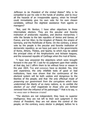 Jefferson to be President of the United States?' Why is he
compelled to put his vote in the hands of another, and to incur
all the hazards of an irresponsible agency, when he himself
could immediately give his own vote for his own chosen
candidate, without the slightest assistance from agents or
managers?
But, said Mr. Benton, I have other objections to these
intermediate electors. They are the peculiar and favorite
institution of aristocratic republics, and elective monarchies. I
refer the Senate to the late republics of Venice and Genoa; of
France, and her litter; to the kingdom of Poland; the empire of
Germany, and the Pontificate of Rome. On the contrary, a direct
vote by the people is the peculiar and favorite institution of
democratic republics; as we have just seen in the governments
of Rome, Athens, Thebes, and Sparta; to which may be added
the principal cities of the Amphyctionic and Achaian leagues,
and the renowned republic of Carthage when the rival of Rome.
I have now answered the objections which were brought
forward in the year '87. I ask for no judgment upon their validity
at that day, but I affirm them to be without force or reason in
the year 1824. Time and experience have so decided. Yes, time
and experience, the only infallible tests of good or bad
institutions, have now shown that the continuance of the
electoral system will be both useless and dangerous to the
liberties of the people; and that 'the only effectual mode of
preserving our government from the corruptions which have
undermined the liberty of so many nations, is, to confide the
election of our chief magistrate to those who are farthest
removed from the influence of his patronage;'[1]
that is to say, to
the whole body of American citizens!
The electors are not independent; they have no superior
intelligence; they are not left to their own judgment in the
choice of President; they are not above the control of the
people; on the contrary, every elector is pledged, before he is
 