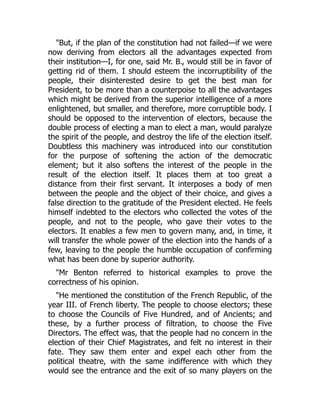 But, if the plan of the constitution had not failed—if we were
now deriving from electors all the advantages expected from
their institution—I, for one, said Mr. B., would still be in favor of
getting rid of them. I should esteem the incorruptibility of the
people, their disinterested desire to get the best man for
President, to be more than a counterpoise to all the advantages
which might be derived from the superior intelligence of a more
enlightened, but smaller, and therefore, more corruptible body. I
should be opposed to the intervention of electors, because the
double process of electing a man to elect a man, would paralyze
the spirit of the people, and destroy the life of the election itself.
Doubtless this machinery was introduced into our constitution
for the purpose of softening the action of the democratic
element; but it also softens the interest of the people in the
result of the election itself. It places them at too great a
distance from their first servant. It interposes a body of men
between the people and the object of their choice, and gives a
false direction to the gratitude of the President elected. He feels
himself indebted to the electors who collected the votes of the
people, and not to the people, who gave their votes to the
electors. It enables a few men to govern many, and, in time, it
will transfer the whole power of the election into the hands of a
few, leaving to the people the humble occupation of confirming
what has been done by superior authority.
Mr Benton referred to historical examples to prove the
correctness of his opinion.
He mentioned the constitution of the French Republic, of the
year III. of French liberty. The people to choose electors; these
to choose the Councils of Five Hundred, and of Ancients; and
these, by a further process of filtration, to choose the Five
Directors. The effect was, that the people had no concern in the
election of their Chief Magistrates, and felt no interest in their
fate. They saw them enter and expel each other from the
political theatre, with the same indifference with which they
would see the entrance and the exit of so many players on the
 