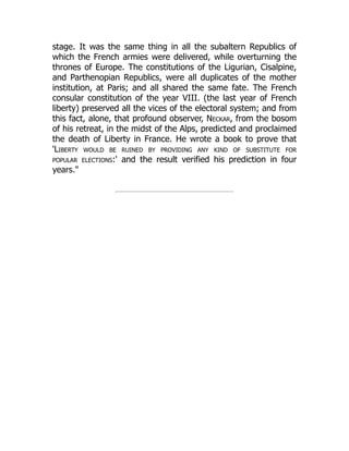 stage. It was the same thing in all the subaltern Republics of
which the French armies were delivered, while overturning the
thrones of Europe. The constitutions of the Ligurian, Cisalpine,
and Parthenopian Republics, were all duplicates of the mother
institution, at Paris; and all shared the same fate. The French
consular constitution of the year VIII. (the last year of French
liberty) preserved all the vices of the electoral system; and from
this fact, alone, that profound observer, Neckar, from the bosom
of his retreat, in the midst of the Alps, predicted and proclaimed
the death of Liberty in France. He wrote a book to prove that
'Liberty would be ruined by providing any kind of substitute for
popular elections:' and the result verified his prediction in four
years.
 