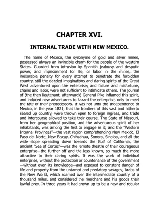 CHAPTER XVI.
INTERNAL TRADE WITH NEW MEXICO.
The name of Mexico, the synonyme of gold and silver mines,
possessed always an invincible charm for the people of the western
States. Guarded from intrusion by Spanish jealousy and despotic
power, and imprisonment for life, or labor in the mines, the
inexorable penalty for every attempt to penetrate the forbidden
country, still the dazzled imaginations and daring spirits of the Great
West adventured upon the enterprise; and failure and misfortune,
chains and labor, were not sufficient to intimidate others. The journal
of (the then lieutenant, afterwards) General Pike inflamed this spirit,
and induced new adventurers to hazard the enterprise, only to meet
the fate of their predecessors. It was not until the Independence of
Mexico, in the year 1821, that the frontiers of this vast and hitherto
sealed up country, were thrown open to foreign ingress, and trade
and intercourse allowed to take their course. The State of Missouri,
from her geographical position, and the adventurous spirit of her
inhabitants, was among the first to engage in it; and the Western
Internal Provinces—the vast region comprehending New Mexico, El
Paso del Norte, New Biscay, Chihuahua, Sonora, Sinaloa, and all the
wide slope spreading down towards the Gulf of California, the
ancient Sea of Cortez—was the remote theatre of their courageous
enterprise—the further off and the less known, so much the more
attractive to their daring spirits. It was the work of individual
enterprise, without the protection or countenance of the government
—without even its knowledge—and exposed to constant danger of
life and property from the untamed and predatory savages, Arabs of
the New World, which roamed over the intermediate country of a
thousand miles, and considered the merchant and his goods their
lawful prey. In three years it had grown up to be a new and regular
 