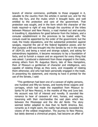 branch of interior commerce, profitable to those engaged in it,
valuable to the country from the articles it carried out, and for the
silver, the furs, and the mules which it brought back; and well
entitled to the protection and care of the government. That
protection was sought, and in the form which the character of the
trade required—a right of way through the countries of the tribes
between Missouri and New Mexico, a road marked out and security
in travelling it, stipulations for good behavior from the Indians, and a
consular establishment in the provinces to be traded with. The
consuls could be appointed by the order of the government; but the
road, the treaty stipulations, and the substantial protection against
savages, required the aid of the federal legislative power, and for
that purpose a Bill was brought into the Senate by me in the session
of 1824-25; and being a novel and strange subject, and asking for
extraordinary legislation, it became necessary to lay a foundation of
facts, and to furnish a reason and an argument for every thing that
was asked. I produced a statement from those engaged in the trade,
among others from Mr. Augustus Storrs, late of New Hampshire,
then of Missouri—a gentleman of character and intelligence, very
capable of relating things as they were, and incapable of relating
them otherwise; and who had been personally engaged in the trade.
In presenting his statement, and moving to have it printed for the
use of the Senate, I said:
This gentleman had been one of a caravan of eighty persons,
one hundred and fifty-six horses, and twenty-three wagons and
carriages, which had made the expedition from Missouri to
Santa Fé (of New Mexico), in the months of May and June last.
His account was full of interest and novelty. It sounded like
romance to hear of caravans of men, horses, and wagons,
traversing with their merchandise the vast plain which lies
between the Mississippi and the Rio del Norte. The story
seemed better adapted to Asia than to North America. But,
romantic as it might seem, the reality had already exceeded the
visions of the wildest imagination. The journey to New Mexico,
but lately deemed a chimerical project, had become an affair of
 