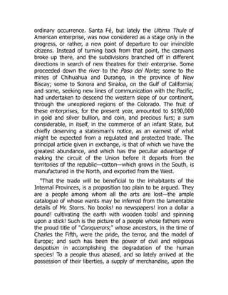 ordinary occurrence. Santa Fé, but lately the Ultima Thule of
American enterprise, was now considered as a stage only in the
progress, or rather, a new point of departure to our invincible
citizens. Instead of turning back from that point, the caravans
broke up there, and the subdivisions branched off in different
directions in search of new theatres for their enterprise. Some
proceeded down the river to the Paso del Norte; some to the
mines of Chihuahua and Durango, in the province of New
Biscay; some to Sonora and Sinaloa, on the Gulf of California;
and some, seeking new lines of communication with the Pacific,
had undertaken to descend the western slope of our continent,
through the unexplored regions of the Colorado. The fruit of
these enterprises, for the present year, amounted to $190,000
in gold and silver bullion, and coin, and precious furs; a sum
considerable, in itself, in the commerce of an infant State, but
chiefly deserving a statesman's notice, as an earnest of what
might be expected from a regulated and protected trade. The
principal article given in exchange, is that of which we have the
greatest abundance, and which has the peculiar advantage of
making the circuit of the Union before it departs from the
territories of the republic—cotton—which grows in the South, is
manufactured in the North, and exported from the West.
That the trade will be beneficial to the inhabitants of the
Internal Provinces, is a proposition too plain to be argued. They
are a people among whom all the arts are lost—the ample
catalogue of whose wants may be inferred from the lamentable
details of Mr. Storrs. No books! no newspapers! iron a dollar a
pound! cultivating the earth with wooden tools! and spinning
upon a stick! Such is the picture of a people whose fathers wore
the proud title of Conquerors; whose ancestors, in the time of
Charles the Fifth, were the pride, the terror, and the model of
Europe; and such has been the power of civil and religious
despotism in accomplishing the degradation of the human
species! To a people thus abased, and so lately arrived at the
possession of their liberties, a supply of merchandise, upon the
 