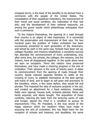 cheapest terms, is the least of the benefits to be derived from a
commerce with the people of the United States. The
consolidation of their republican institutions, the improvement of
their moral and social condition, the restoration of their lost
arts, and the development of their national resources, are
among the grand results which philanthropy anticipates from
such a commerce.
To the Indians themselves, the opening of a road through
their country is an object of vital importance. It is connected
with the preservation and improvement of their race. For two
hundred years the problem of Indian civilization has been
successively presented to each generation of the Americans,
and solved by each in the same way. Schools have been set up,
colleges founded, and missions established; a wonderful success
has attended the commencement of every undertaking; and,
after some time, the schools, the colleges, the missions, and the
Indians, have all disappeared together. In the south alone have
we seen an exception. There the nations have preserved
themselves, and have made a cheering progress in the arts of
civilization. Their advance is the work of twenty years. It dates
its commencement from the opening of roads through their
country. Roads induced separate families to settle at the
crossing of rivers, to establish themselves at the best springs
and tracts of land, and to begin to sell grain and provisions to
the travellers, whom, a few years before, they would kill and
plunder. This imparted the idea of exclusive property in the soil,
and created an attachment for a fixed residence. Gradually,
fields were opened, houses built, orchards planted, flocks and
herds acquired, and slaves bought. The acquisition of these
comforts, relieving the body from the torturing wants of cold
and hunger, placed the mind in a condition to pursue its
improvement.—This, Mr. President, is the true secret of the
happy advance which the southern tribes have made in
acquiring the arts of civilization; this has fitted them for the
reception of schools and missions; and doubtless, the same
 