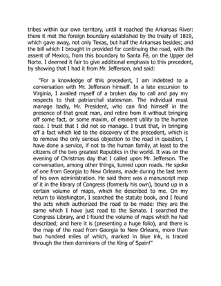 tribes within our own territory, until it reached the Arkansas River:
there it met the foreign boundary established by the treaty of 1819,
which gave away, not only Texas, but half the Arkansas besides; and
the bill which I brought in provided for continuing the road, with the
assent of Mexico, from this boundary to Santa Fé, on the Upper del
Norte. I deemed it fair to give additional emphasis to this precedent,
by showing that I had it from Mr. Jefferson, and said:
For a knowledge of this precedent, I am indebted to a
conversation with Mr. Jefferson himself. In a late excursion to
Virginia, I availed myself of a broken day to call and pay my
respects to that patriarchal statesman. The individual must
manage badly, Mr. President, who can find himself in the
presence of that great man, and retire from it without bringing
off some fact, or some maxim, of eminent utility to the human
race. I trust that I did not so manage. I trust that, in bringing
off a fact which led to the discovery of the precedent, which is
to remove the only serious objection to the road in question, I
have done a service, if not to the human family, at least to the
citizens of the two greatest Republics in the world. It was on the
evening of Christmas day that I called upon Mr. Jefferson. The
conversation, among other things, turned upon roads. He spoke
of one from Georgia to New Orleans, made during the last term
of his own administration. He said there was a manuscript map
of it in the library of Congress (formerly his own), bound up in a
certain volume of maps, which he described to me. On my
return to Washington, I searched the statute book, and I found
the acts which authorized the road to be made: they are the
same which I have just read to the Senate. I searched the
Congress Library, and I found the volume of maps which he had
described; and here it is (presenting a huge folio), and there is
the map of the road from Georgia to New Orleans, more than
two hundred miles of which, marked in blue ink, is traced
through the then dominions of the King of Spain!
 