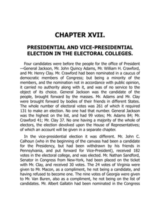 CHAPTER XVII.
PRESIDENTIAL AND VICE-PRESIDENTIAL
ELECTION IN THE ELECTORAL COLLEGES.
Four candidates were before the people for the office of President
—General Jackson, Mr. John Quincy Adams, Mr. William H. Crawford,
and Mr. Henry Clay. Mr. Crawford had been nominated in a caucus of
democratic members of Congress; but being a minority of the
members, and the nomination not in accordance with public opinion,
it carried no authority along with it, and was of no service to the
object of its choice. General Jackson was the candidate of the
people, brought forward by the masses. Mr. Adams and Mr. Clay
were brought forward by bodies of their friends in different States.
The whole number of electoral votes was 261 of which it required
131 to make an election. No one had that number. General Jackson
was the highest on the list, and had 99 votes; Mr. Adams 84; Mr.
Crawford 41; Mr. Clay 37. No one having a majority of the whole of
electors, the election devolved upon the House of Representatives;
of which an account will be given in a separate chapter.
In the vice-presidential election it was different. Mr. John C.
Calhoun (who in the beginning of the canvass had been a candidate
for the Presidency, but had been withdrawn by his friends in
Pennsylvania, and put forward for Vice-President), received 182
votes in the electoral college, and was elected. Mr. Nathan Sandford,
Senator in Congress from New-York, had been placed on the ticket
with Mr. Clay, and received 30 votes. The 24 votes of Virginia were
given to Mr. Macon, as a compliment, he not being a candidate, and
having refused to become one. The nine votes of Georgia were given
to Mr. Van Buren, also as a compliment, he not being on the list of
candidates. Mr. Albert Gallatin had been nominated in the Congress
 