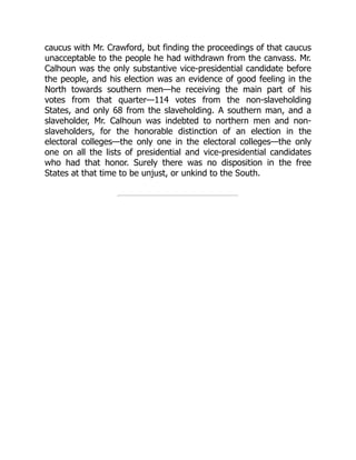 caucus with Mr. Crawford, but finding the proceedings of that caucus
unacceptable to the people he had withdrawn from the canvass. Mr.
Calhoun was the only substantive vice-presidential candidate before
the people, and his election was an evidence of good feeling in the
North towards southern men—he receiving the main part of his
votes from that quarter—114 votes from the non-slaveholding
States, and only 68 from the slaveholding. A southern man, and a
slaveholder, Mr. Calhoun was indebted to northern men and non-
slaveholders, for the honorable distinction of an election in the
electoral colleges—the only one in the electoral colleges—the only
one on all the lists of presidential and vice-presidential candidates
who had that honor. Surely there was no disposition in the free
States at that time to be unjust, or unkind to the South.
 