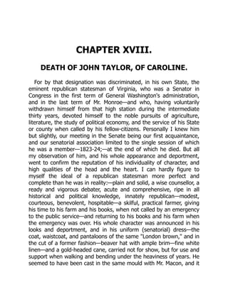 CHAPTER XVIII.
DEATH OF JOHN TAYLOR, OF CAROLINE.
For by that designation was discriminated, in his own State, the
eminent republican statesman of Virginia, who was a Senator in
Congress in the first term of General Washington's administration,
and in the last term of Mr. Monroe—and who, having voluntarily
withdrawn himself from that high station during the intermediate
thirty years, devoted himself to the noble pursuits of agriculture,
literature, the study of political economy, and the service of his State
or county when called by his fellow-citizens. Personally I knew him
but slightly, our meeting in the Senate being our first acquaintance,
and our senatorial association limited to the single session of which
he was a member—1823-24;—at the end of which he died. But all
my observation of him, and his whole appearance and deportment,
went to confirm the reputation of his individuality of character, and
high qualities of the head and the heart. I can hardly figure to
myself the ideal of a republican statesman more perfect and
complete than he was in reality:—plain and solid, a wise counsellor, a
ready and vigorous debater, acute and comprehensive, ripe in all
historical and political knowledge, innately republican—modest,
courteous, benevolent, hospitable—a skilful, practical farmer, giving
his time to his farm and his books, when not called by an emergency
to the public service—and returning to his books and his farm when
the emergency was over. His whole character was announced in his
looks and deportment, and in his uniform (senatorial) dress—the
coat, waistcoat, and pantaloons of the same London brown, and in
the cut of a former fashion—beaver hat with ample brim—fine white
linen—and a gold-headed cane, carried not for show, but for use and
support when walking and bending under the heaviness of years. He
seemed to have been cast in the same mould with Mr. Macon, and it
 