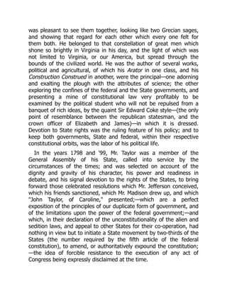 was pleasant to see them together, looking like two Grecian sages,
and showing that regard for each other which every one felt for
them both. He belonged to that constellation of great men which
shone so brightly in Virginia in his day, and the light of which was
not limited to Virginia, or our America, but spread through the
bounds of the civilized world. He was the author of several works,
political and agricultural, of which his Arator in one class, and his
Construction Construed in another, were the principal—one adorning
and exalting the plough with the attributes of science; the other
exploring the confines of the federal and the State governments, and
presenting a mine of constitutional law very profitably to be
examined by the political student who will not be repulsed from a
banquet of rich ideas, by the quaint Sir Edward Coke style—(the only
point of resemblance between the republican statesman, and the
crown officer of Elizabeth and James)—in which it is dressed.
Devotion to State rights was the ruling feature of his policy; and to
keep both governments, State and federal, within their respective
constitutional orbits, was the labor of his political life.
In the years 1798 and '99, Mr. Taylor was a member of the
General Assembly of his State, called into service by the
circumstances of the times; and was selected on account of the
dignity and gravity of his character, his power and readiness in
debate, and his signal devotion to the rights of the States, to bring
forward those celebrated resolutions which Mr. Jefferson conceived,
which his friends sanctioned, which Mr. Madison drew up, and which
John Taylor, of Caroline, presented;—which are a perfect
exposition of the principles of our duplicate form of government, and
of the limitations upon the power of the federal government;—and
which, in their declaration of the unconstitutionality of the alien and
sedition laws, and appeal to other States for their co-operation, had
nothing in view but to initiate a State movement by two-thirds of the
States (the number required by the fifth article of the federal
constitution), to amend, or authoritatively expound the constitution;
—the idea of forcible resistance to the execution of any act of
Congress being expressly disclaimed at the time.
 