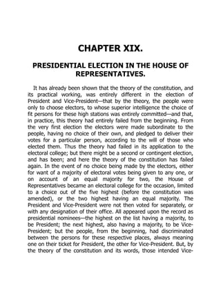 CHAPTER XIX.
PRESIDENTIAL ELECTION IN THE HOUSE OF
REPRESENTATIVES.
It has already been shown that the theory of the constitution, and
its practical working, was entirely different in the election of
President and Vice-President—that by the theory, the people were
only to choose electors, to whose superior intelligence the choice of
fit persons for these high stations was entirely committed—and that,
in practice, this theory had entirely failed from the beginning. From
the very first election the electors were made subordinate to the
people, having no choice of their own, and pledged to deliver their
votes for a particular person, according to the will of those who
elected them. Thus the theory had failed in its application to the
electoral college; but there might be a second or contingent election,
and has been; and here the theory of the constitution has failed
again. In the event of no choice being made by the electors, either
for want of a majority of electoral votes being given to any one, or
on account of an equal majority for two, the House of
Representatives became an electoral college for the occasion, limited
to a choice out of the five highest (before the constitution was
amended), or the two highest having an equal majority. The
President and Vice-President were not then voted for separately, or
with any designation of their office. All appeared upon the record as
presidential nominees—the highest on the list having a majority, to
be President; the next highest, also having a majority, to be Vice-
President; but the people, from the beginning, had discriminated
between the persons for these respective places, always meaning
one on their ticket for President, the other for Vice-President. But, by
the theory of the constitution and its words, those intended Vice-
 