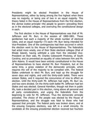 Presidents might be elected President in the House of
Representatives, either by being among the five highest when there
was no majority, or being one of two in an equal majority. This
theory failed in the House of Representatives from the first election,
the demos krateo principle—the people to govern—prevailing there
as in the electoral colleges, and overruling the constitutional design
in each.
The first election in the House of Representatives was that of Mr.
Jefferson and Mr. Burr, in the session of 1800-1801. These
gentlemen had each a majority of the whole number of electoral
votes, and an equal majority—73 each—Mr. Burr being intended for
Vice-President. One of the contingencies had then occurred in which
the election went to the House of Representatives. The federalists
had acted more wisely, one of their State electoral colleges (that of
Rhode Island), having withheld a vote from the intended Vice-
President on their side, Mr. Charles Colesworth Pinckney, of South
Carolina; and so prevented an equality of votes between him and Mr.
John Adams. It would have been entirely constitutional in the House
of Representatives to have elected Mr. Burr President, but at the
same time, a gross violation of the democratic principle, which
requires the will of the majority to be complied with. The federal
States undertook to elect Mr. Burr, and kept up the struggle for
seven days and nights, and until the thirty-sixth ballot. There were
sixteen States, and it required the concurrence of nine to effect an
election. Until the thirty-sixth Mr. Jefferson had eight, Mr. Burr six,
and two were divided. On the thirty-sixth ballot Mr. Jefferson had ten
States and was elected. General Hamilton, though not then in public
life, took a decided part in this election, rising above all personal and
all party considerations, and urging the federalists from the
beginning to vote for Mr. Jefferson. Thus the democratic principle
prevailed. The choice of the people was elected by the House of
Representatives; and the struggle was fatal to those who had
opposed that principle. The federal party was broken down, and at
the ensuing Congress elections, was left in a small minority. Its
candidate at the ensuing presidential election received but fourteen
 