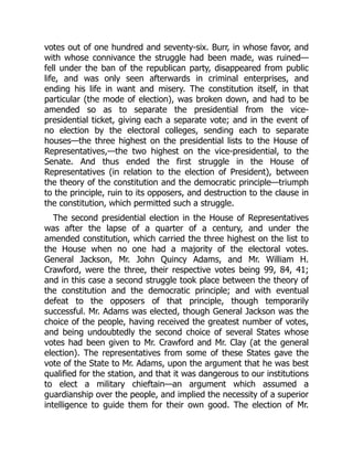 votes out of one hundred and seventy-six. Burr, in whose favor, and
with whose connivance the struggle had been made, was ruined—
fell under the ban of the republican party, disappeared from public
life, and was only seen afterwards in criminal enterprises, and
ending his life in want and misery. The constitution itself, in that
particular (the mode of election), was broken down, and had to be
amended so as to separate the presidential from the vice-
presidential ticket, giving each a separate vote; and in the event of
no election by the electoral colleges, sending each to separate
houses—the three highest on the presidential lists to the House of
Representatives,—the two highest on the vice-presidential, to the
Senate. And thus ended the first struggle in the House of
Representatives (in relation to the election of President), between
the theory of the constitution and the democratic principle—triumph
to the principle, ruin to its opposers, and destruction to the clause in
the constitution, which permitted such a struggle.
The second presidential election in the House of Representatives
was after the lapse of a quarter of a century, and under the
amended constitution, which carried the three highest on the list to
the House when no one had a majority of the electoral votes.
General Jackson, Mr. John Quincy Adams, and Mr. William H.
Crawford, were the three, their respective votes being 99, 84, 41;
and in this case a second struggle took place between the theory of
the constitution and the democratic principle; and with eventual
defeat to the opposers of that principle, though temporarily
successful. Mr. Adams was elected, though General Jackson was the
choice of the people, having received the greatest number of votes,
and being undoubtedly the second choice of several States whose
votes had been given to Mr. Crawford and Mr. Clay (at the general
election). The representatives from some of these States gave the
vote of the State to Mr. Adams, upon the argument that he was best
qualified for the station, and that it was dangerous to our institutions
to elect a military chieftain—an argument which assumed a
guardianship over the people, and implied the necessity of a superior
intelligence to guide them for their own good. The election of Mr.
 